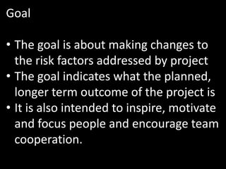 Goal

• The goal is about making changes to
  the risk factors addressed by project
• The goal indicates what the planned,
  longer term outcome of the project is
• It is also intended to inspire, motivate
  and focus people and encourage team
  cooperation.
 