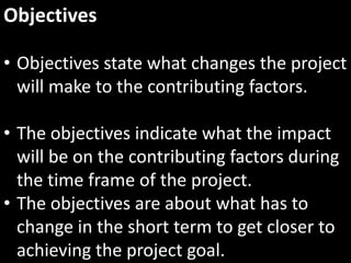 Objectives

• Objectives state what changes the project
  will make to the contributing factors.

• The objectives indicate what the impact
  will be on the contributing factors during
  the time frame of the project.
• The objectives are about what has to
  change in the short term to get closer to
  achieving the project goal.
 