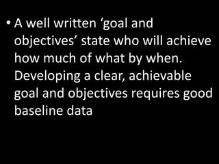 • A well written ‘goal and
  objectives’ state who will achieve
  how much of what by when.
  Developing a clear, achievable
  goal and objectives requires good
  baseline data
 