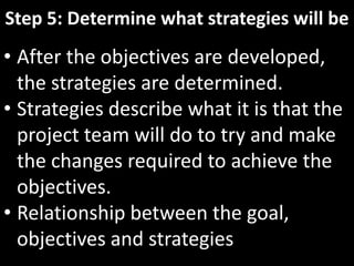 Step 5: Determine what strategies will be
• After the objectives are developed,
  the strategies are determined.
• Strategies describe what it is that the
  project team will do to try and make
  the changes required to achieve the
  objectives.
• Relationship between the goal,
  objectives and strategies
 