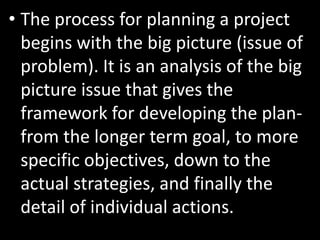 • The process for planning a project
  begins with the big picture (issue of
  problem). It is an analysis of the big
  picture issue that gives the
  framework for developing the plan-
  from the longer term goal, to more
  specific objectives, down to the
  actual strategies, and finally the
  detail of individual actions.
 