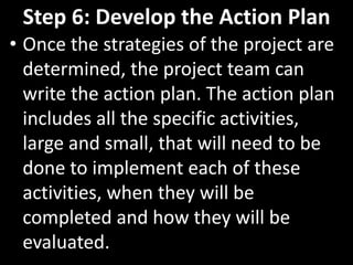 Step 6: Develop the Action Plan
• Once the strategies of the project are
  determined, the project team can
  write the action plan. The action plan
  includes all the specific activities,
  large and small, that will need to be
  done to implement each of these
  activities, when they will be
  completed and how they will be
  evaluated.
 