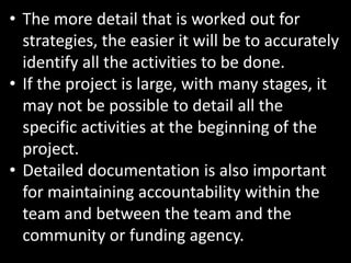 • The more detail that is worked out for
  strategies, the easier it will be to accurately
  identify all the activities to be done.
• If the project is large, with many stages, it
  may not be possible to detail all the
  specific activities at the beginning of the
  project.
• Detailed documentation is also important
  for maintaining accountability within the
  team and between the team and the
  community or funding agency.
 
