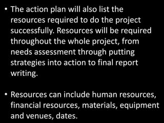 • The action plan will also list the
  resources required to do the project
  successfully. Resources will be required
  throughout the whole project, from
  needs assessment through putting
  strategies into action to final report
  writing.

• Resources can include human resources,
  financial resources, materials, equipment
  and venues, dates.
 