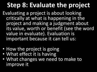 Step 8: Evaluate the project
Evaluating a project is about looking
 critically at what is happening in the
 project and making a judgment about
 its value, worth or benefit (see the word
 value in evaluate). Evaluation is
 important because it can tell us:
• How the project is going
• What effect it is having
• What changes we need to make to
  improve it
 