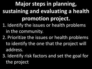 Major steps in planning,
sustaining and evaluating a health
        promotion project.
1. Identify the issues or health problems
  in the community.
2. Prioritize the issues or health problems
  to identify the one that the project will
  address.
3. Identify risk factors and set the goal for
  the project
 