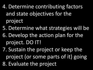 4. Determine contributing factors
 and state objectives for the
 project
5. Determine what strategies will be
6. Develop the action plan for the
 project. DO IT!
7. Sustain the project or keep the
 project (or some parts of it) going
8. Evaluate the project
 