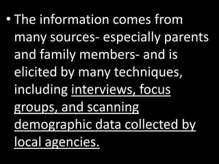 • The information comes from
  many sources- especially parents
  and family members- and is
  elicited by many techniques,
  including interviews, focus
  groups, and scanning
  demographic data collected by
  local agencies.
 