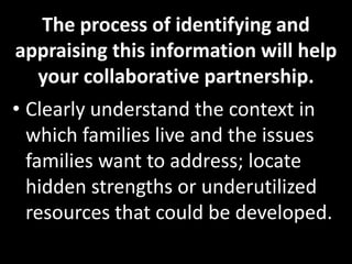 The process of identifying and
appraising this information will help
  your collaborative partnership.
• Clearly understand the context in
  which families live and the issues
  families want to address; locate
  hidden strengths or underutilized
  resources that could be developed.
 