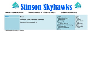 Stinson Skyhawks
Subject/Period(s): 8th Grade U.S. History

Teacher: Cassie Fernandez
FRIDAY

Focus:
th

Agenda: 8 Grade Testing and Assemblies
Homework: No Homework! ☺

* Lesson Plans are subject to change.

Week of: October 21-25
WICR
COLLABORATION
PAIR SHARE
Technology
SLANT
CORNELL NOTES
COSTA’S Level Questioning
Learning Logs
Interactive Notebook
Other

Quiz
Test
Project
Daily Grade
Lab
HW Grade
Observation
Benchmark
Other

 