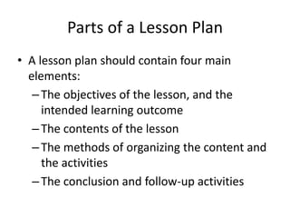 Parts of a Lesson Plan
• A lesson plan should contain four main
elements:
–The objectives of the lesson, and the
intended learning outcome
–The contents of the lesson
–The methods of organizing the content and
the activities
–The conclusion and follow-up activities
