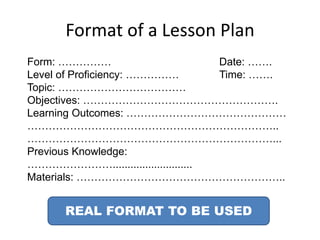 Format of a Lesson Plan
Form: …………… Date: …….
Level of Proficiency: …………… Time: …….
Topic: ………………………………
Objectives: ……………………………………………….
Learning Outcomes: ………………………………………
……………………………………………………………..
……………………………………………………………...
Previous Knowledge:
……………………...........................
Materials: …………………………………………………..
REAL FORMAT TO BE USED