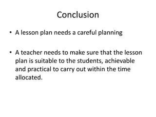 Conclusion
• A lesson plan needs a careful planning
• A teacher needs to make sure that the lesson
plan is suitable to the students, achievable
and practical to carry out within the time
allocated.