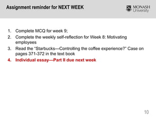 10
1. Complete MCQ for week 9;
2. Complete the weekly self-reflection for Week 8: Motivating
employees
3. Read the “Starbucks—Controlling the coffee experience?” Case on
pages 371-372 in the text book
4. Individual essay—Part II due next week
Assignment reminder for NEXT WEEK
 