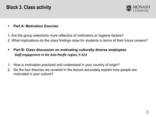 6
 Part A: Motivation Exercise
1. Are the group selections more reflective of motivators or hygiene factors?
2. What implications do the class findings raise for students in terms of their future careers?
 Part B: Class discussion on motivating culturally diverse employees
Staff engagement in the Asia-Pacific region, P. 613
1. How is motivation practiced and understood in your country of origin?
2. Do the four theories we covered in the lecture accurately explain how people are
motivated in your culture?
Block 3. Class activity
 