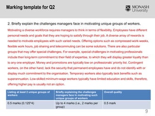 9
2. Briefly explain the challenges managers face in motivating unique groups of workers.
Motivating a diverse workforce requires managers to think in terms of flexibility. Employees have different
personal needs and goals that they are hoping to satisfy through their job. A diverse array of rewards is
needed to motivate employees with such varied needs. Offering options such as compressed work-weeks,
flexible work hours, job sharing and telecommuting can be some solutions. There are also particular
groups that may offer special challenges. For example, special challenges in motivating professionals
include their long-term commitment to their field of expertise, to which they will display greater loyalty than
to any one employer. Money and promotions are typically low on professionals’ priority list. Contingent
workers, on the other hand, lack the security that permanent employees have and do not identify with or
display much commitment to the organisation. Temporary workers also typically lack benefits such as
superannuation. Low-skilled minimum-wage workers typically have limited education and skills, therefore,
offering higher pay is usually not an option.
Marking template for Q2
Listing at least 2 unique groups of
workers
Briefly explaining the challenges
managers face in motivating such
unique groups of workers
Overall quality
0.5 marks (0.125*4) Up to 4 marks (i.e., 2 marks per
group)
0.5 mark
 