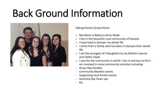 Back Ground Information
Talking Points/ Script Points:
o My Name is Rebecca Anne Wade
o I live in the beautiful rural community of Gympie
o I have lived in Gympie my whole life
o I come from a family who has been in Gympie their whole
life
o I am the youngest of 3 daughters to my Mother Leanne
and Father Clyde
o I care for the community in which I live in and due to this I
am involved in many community activities including
- Anzac Day Parades
- Community Markets events
- Supporting local Karate events
- Australia Day Clean ups
- Etc
 