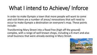 What I intend to Achieve/ Inforce
In order to make Gympie a town that more people will want to come
and visit there are a number of areas/ renovations that will need to
occur to make Gympie a destination on everyone's map. These points
include:
Transforming Mary Street into a flood free (high off the ground)
complex, with a range of well known shops, including a K-mart and also
small business that were already existing in Mary Street.
 