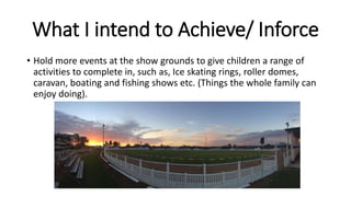 What I intend to Achieve/ Inforce
• Hold more events at the show grounds to give children a range of
activities to complete in, such as, Ice skating rings, roller domes,
caravan, boating and fishing shows etc. (Things the whole family can
enjoy doing).
 