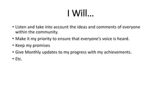 I Will…
• Listen and take into account the ideas and comments of everyone
within the community.
• Make it my priority to ensure that everyone’s voice is heard.
• Keep my promises
• Give Monthly updates to my progress with my achievements.
• Etc.
 