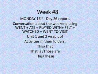 Week #8
MONDAY 16th - Day 26 report.
Conversation about the weekend using
WENT + ATE + PLAYED WITH+ FELT +
WATCHED + WENT TO VISIT
Unit 1 and 2 wrap up!
Activities in their folders:
This/That
That is /Those are
This/These
 