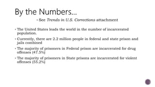 The United States leads the world in the number of incarcerated
population.
 Currently, there are 2.2 million people in federal and state prison and
jails combined
 The majority of prisoners in Federal prison are incarcerated for drug
offenses (47.5%)
 The majority of prisoners in State prisons are incarcerated for violent
offenses (55.2%)
 