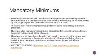  Mandatory minimums are non-discretionary penalties required by statute.
That means it is a pre-set sentence that must automatically be handed down
by the judge regardless of the circumstances of the case.
 In federal law, many drug trafficking offenses carry mandatory minimum
penalties.
 There are also mandatory minimums prescribed for some firearms offenses,
domestic violence and other offenses.
 Mandatory sentences have the effect of transferring sentencing power from
judges to prosecutors. Prosecutors frequently threaten to bring charges
carrying long mandatory minimum sentences and longer guidelines
sentences.
 WATCH THIS VIDEO: Why does the U.S. have mandatory minimum
sentences?
 