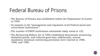  The Bureau of Prisons was established within the Department of Justice
in 1930
 Its mission is the “management and regulation of all Federal penal and
correctional institutions.”
 The number of FBOP institutions nationwide today stand at 122
 The Sentencing Reform Act of 1984 established determinate sentencing,
abolished parole, and reduced good time; additionally, several
mandatory minimum sentencing provisions were enacted in 1986,
1988, and 1990.
 