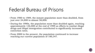  From 1980 to 1989, the inmate population more than doubled, from
just over 24,000 to almost 58,000.
 During the 1990s, the population more than doubled again, reaching
approximately 136,000 at the end of 1999 as efforts to combat illegal
drugs and illegal immigration contributed to significantly increased
conviction rates.
 From 2000 to the present, the population continued to increase
reaching our current population of 180,347.
 