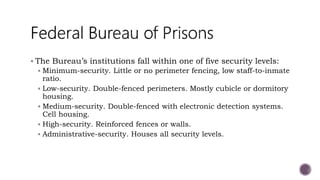  The Bureau’s institutions fall within one of five security levels:
 Minimum-security. Little or no perimeter fencing, low staff-to-inmate
ratio.
 Low-security. Double-fenced perimeters. Mostly cubicle or dormitory
housing.
 Medium-security. Double-fenced with electronic detection systems.
Cell housing.
 High-security. Reinforced fences or walls.
 Administrative-security. Houses all security levels.
 
