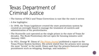  The history of TDCJ and Texas Corrections is vast like the state it serves
 A few highlights:
 In 1848, the Texas Legislature created the state penitentiary system by
created an oversight board to manage the treatment of convicts and
administration of the penitentiaries.
 The Huntsville unit operated as the single prison in the state of Texas for
decades. The Rusk Penitentiary did not open for housing inmates until
January 1883.
 In 1921, George W. Dixon of The Prison Journal published a report on the
Texas Prison System facilities. His article stated that the prisons were among
the most "brutal" in the world. Dixon said that the prisons featured corporal
punishment such as whipping, beatings, and isolation.[7]
 