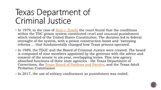  In 1979, in the case of Ruiz v. Estelle the court found that the conditions
within the TDC prison system constituted cruel and unusual punishment
which violated of the United States Constitution. The decision led to federal
oversight of the system, with a prison construction boom and "sweeping
reforms ... that fundamentally changed how Texas prisons operated.
 In 1989, the TDJC and the Board of Criminal Justice were created. The board
is composed of nine members appointed by the governor with the advice and
consent of the senate to six-year, overlapping terms. This new agency
absorbed functions of three state agencies - the Texas Department of
Corrections, the Texas Board of Pardons and Paroles, and the Texas Adult
Probation Commission
 In 2017, the use of solitary confinement as punishment was ended.
 