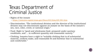  Rights of the inmate
 https://statutes.capitol.texas.gov/Docs/GV/htm/GV.501.htm
 Discrimination. “The institutional division and the director of the institutional
division may not discriminate against an inmate on the basis of the inmate's
sex, race, color, creed, or national origin.”
 Food. Right to “good and wholesome food, prepared under sanitary
conditions, and … in sufficient quantity and reasonable varierty.”
 Clothing. Inmates have a right to “suitable clothing that is of substantial
material, uniform make, and reasonable fit and footwear that is substantial
and comfortable.”
 