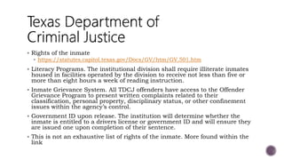  Rights of the inmate
 https://statutes.capitol.texas.gov/Docs/GV/htm/GV.501.htm
 Literacy Programs. The institutional division shall require illiterate inmates
housed in facilities operated by the division to receive not less than five or
more than eight hours a week of reading instruction.
 Inmate Grievance System. All TDCJ offenders have access to the Offender
Grievance Program to present written complaints related to their
classification, personal property, disciplinary status, or other confinement
issues within the agency’s control.
 Government ID upon release. The institution will determine whether the
inmate is entitled to a drivers license or government ID and will ensure they
are issued one upon completion of their sentence.
 This is not an exhaustive list of rights of the inmate. More found within the
link
 
