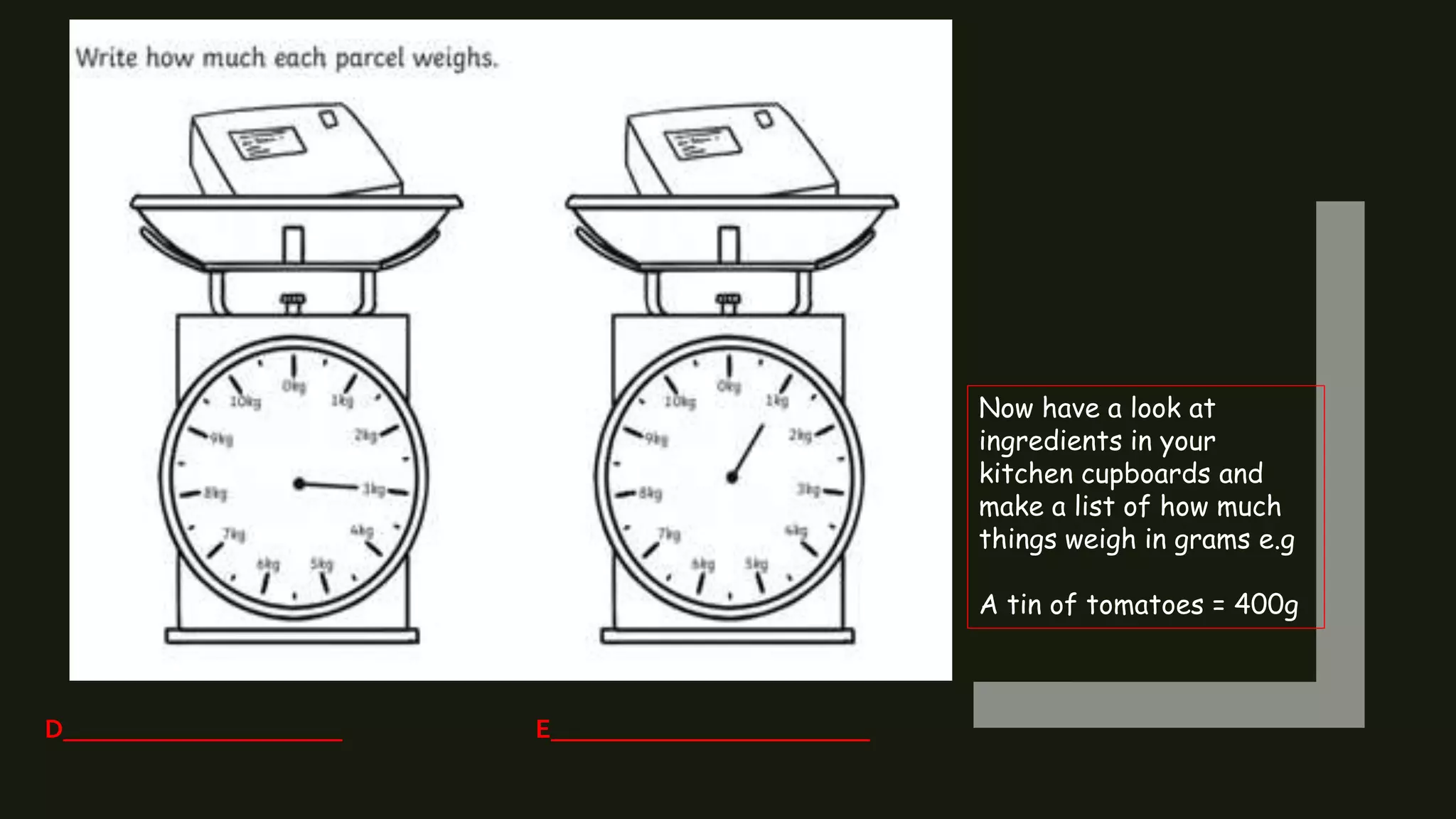 Click t
D_____________________ E________________________
Now have a look at
ingredients in your
kitchen cupboards and
make a list of how much
things weigh in grams e.g
A tin of tomatoes = 400g
 