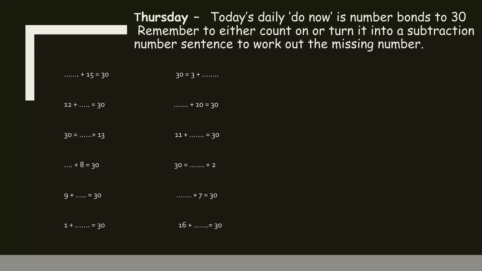 Thursday – Today’s daily ‘do now’ is number bonds to 30
Remember to either count on or turn it into a subtraction
number sentence to work out the missing number.
……. + 15 = 30 30 = 3 + ……..
12 + ….. = 30 ……. + 10 = 30
30 = ……+ 13 11 + ……. = 30
…. + 8 = 30 30 = ……. + 2
9 + ….. = 30 ……. + 7 = 30
1 + ……. = 30 16 + …….= 30
 