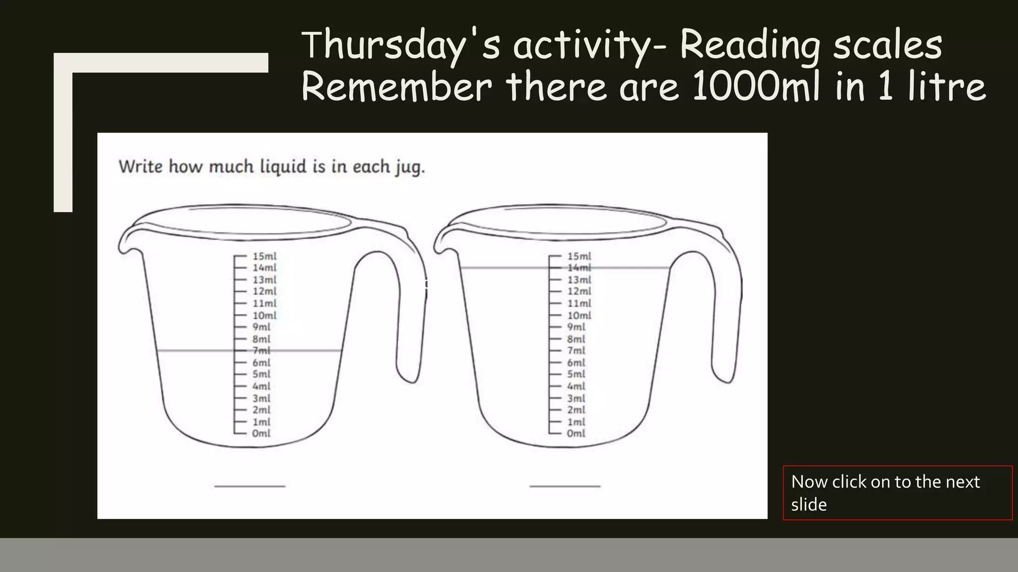 Thursday's activity- Reading scales
Remember there are 1000ml in 1 litre
Click to add text
Now click on to the next
slide
 