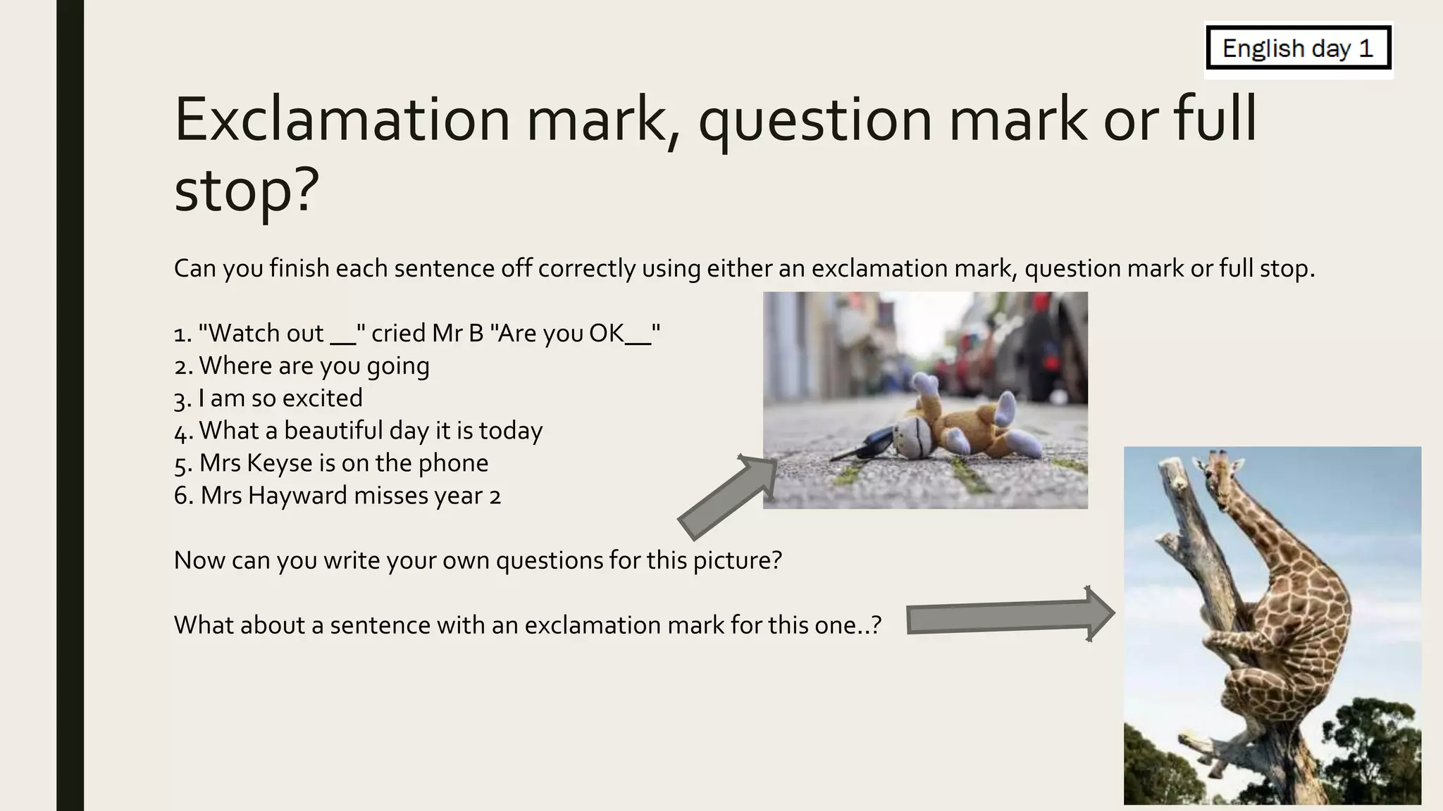 Exclamation mark, question mark or full
stop?
Can you finish each sentence off correctly using either an exclamation mark, question mark or full stop.
1. "Watch out __" cried Mr B "Are you OK__"
2. Where are you going
3. I am so excited
4.What a beautiful day it is today
5. Mrs Keyse is on the phone
6. Mrs Hayward misses year 2
Now can you write your own questions for this picture?
What about a sentence with an exclamation mark for this one..?
 