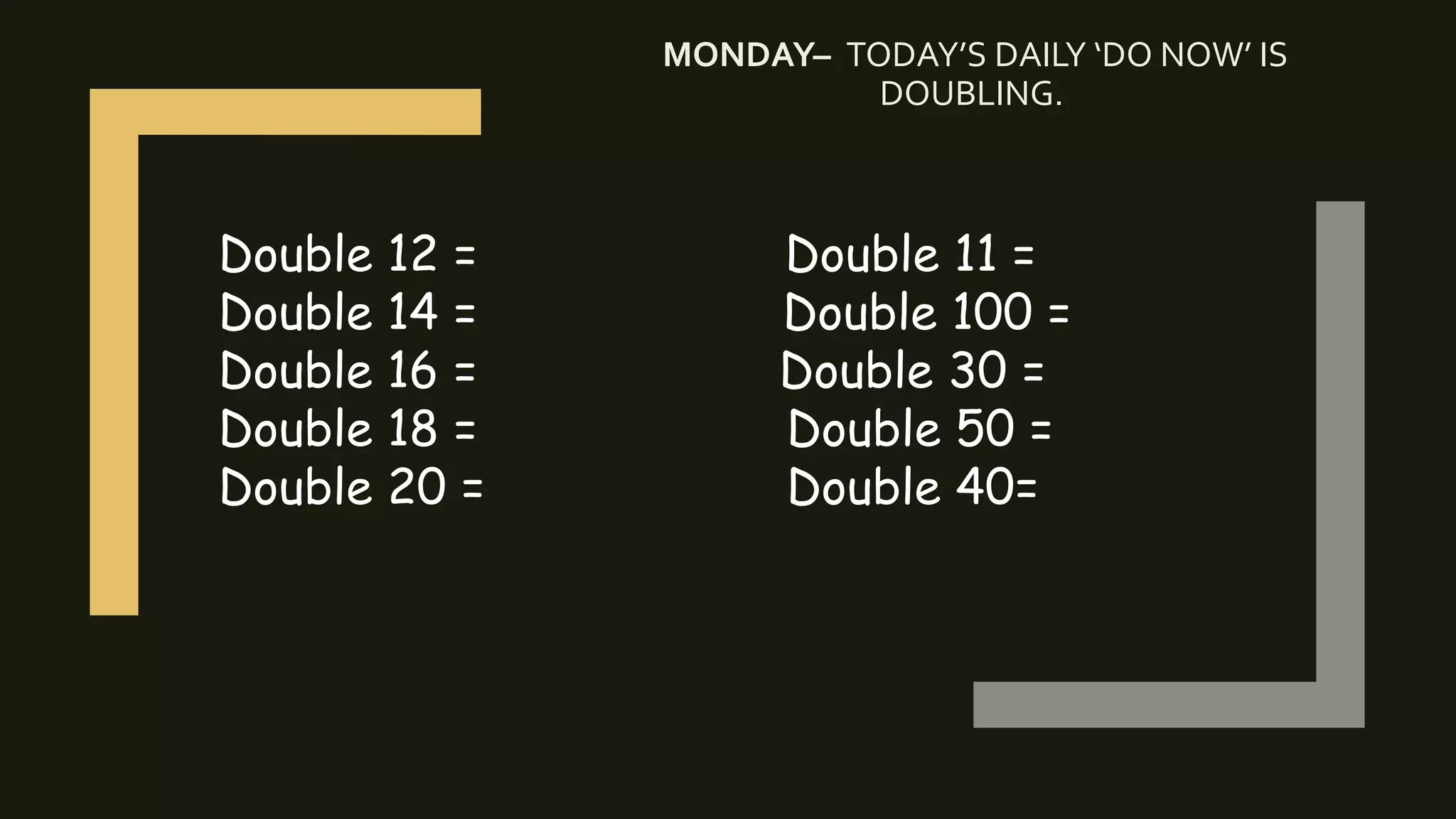 MONDAY– TODAY’S DAILY ‘DO NOW’ IS
DOUBLING.
Double 12 = Double 11 =
Double 14 = Double 100 =
Double 16 = Double 30 =
Double 18 = Double 50 =
Double 20 = Double 40=
 