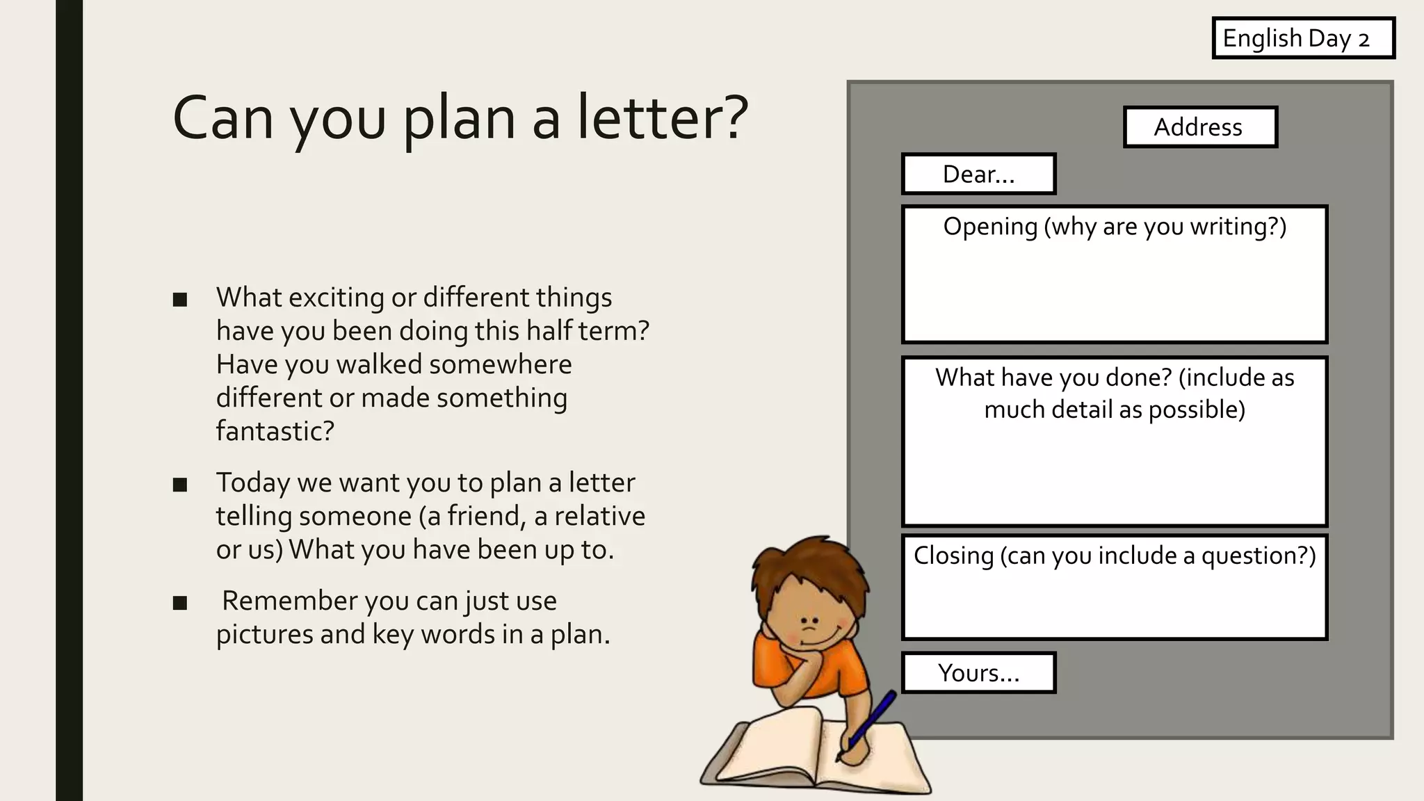 Can you plan a letter?
■ What exciting or different things
have you been doing this half term?
Have you walked somewhere
different or made something
fantastic?
■ Today we want you to plan a letter
telling someone (a friend, a relative
or us)What you have been up to.
■ Remember you can just use
pictures and key words in a plan.
English Day 2
Address
Dear...
Opening (why are you writing?)
What have you done? (include as
much detail as possible)
Closing (can you include a question?)
Yours...
 