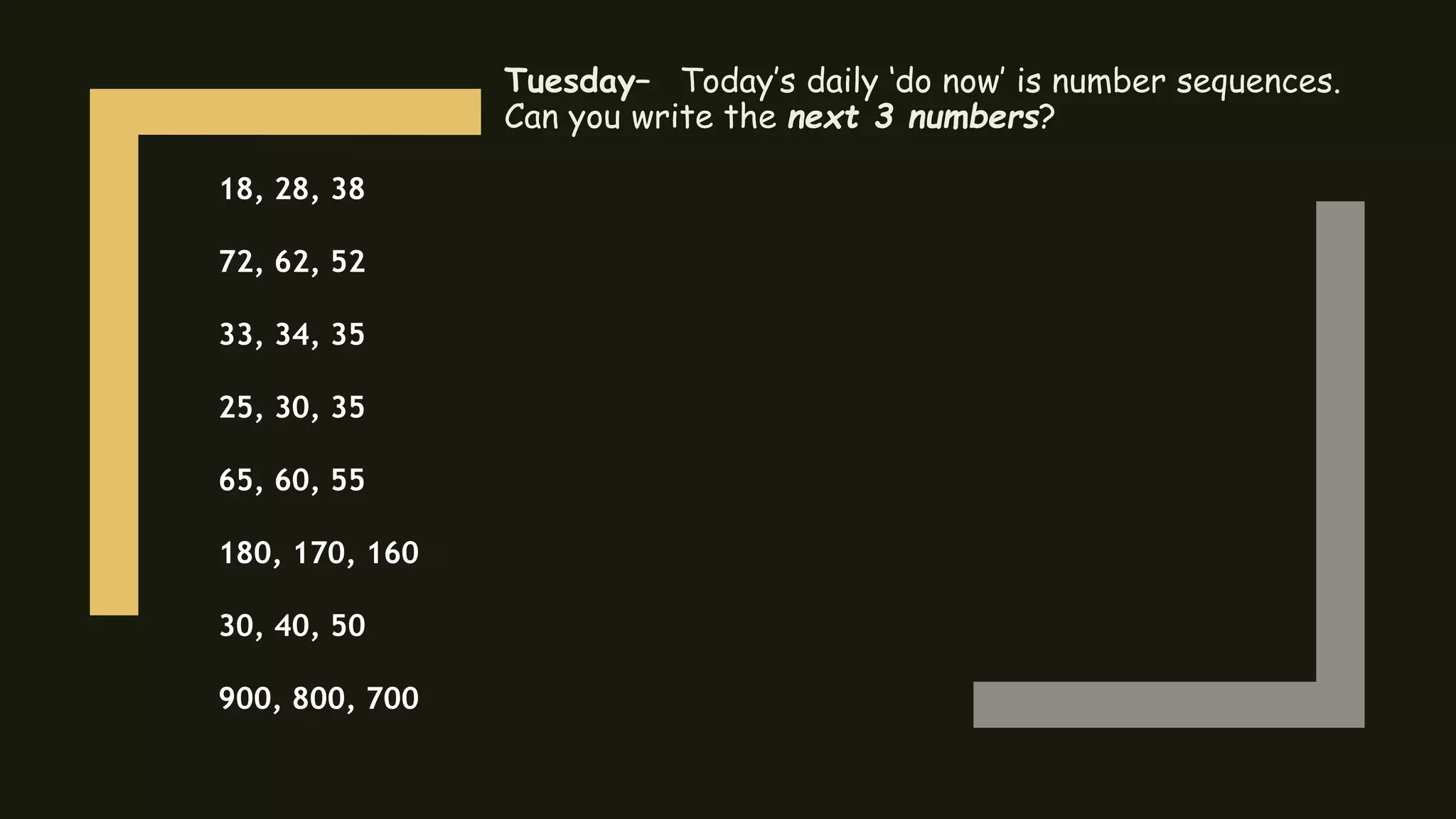 Tuesday– Today’s daily ‘do now’ is number sequences.
Can you write the next 3 numbers?
18, 28, 38
72, 62, 52
33, 34, 35
25, 30, 35
65, 60, 55
180, 170, 160
30, 40, 50
900, 800, 700
 