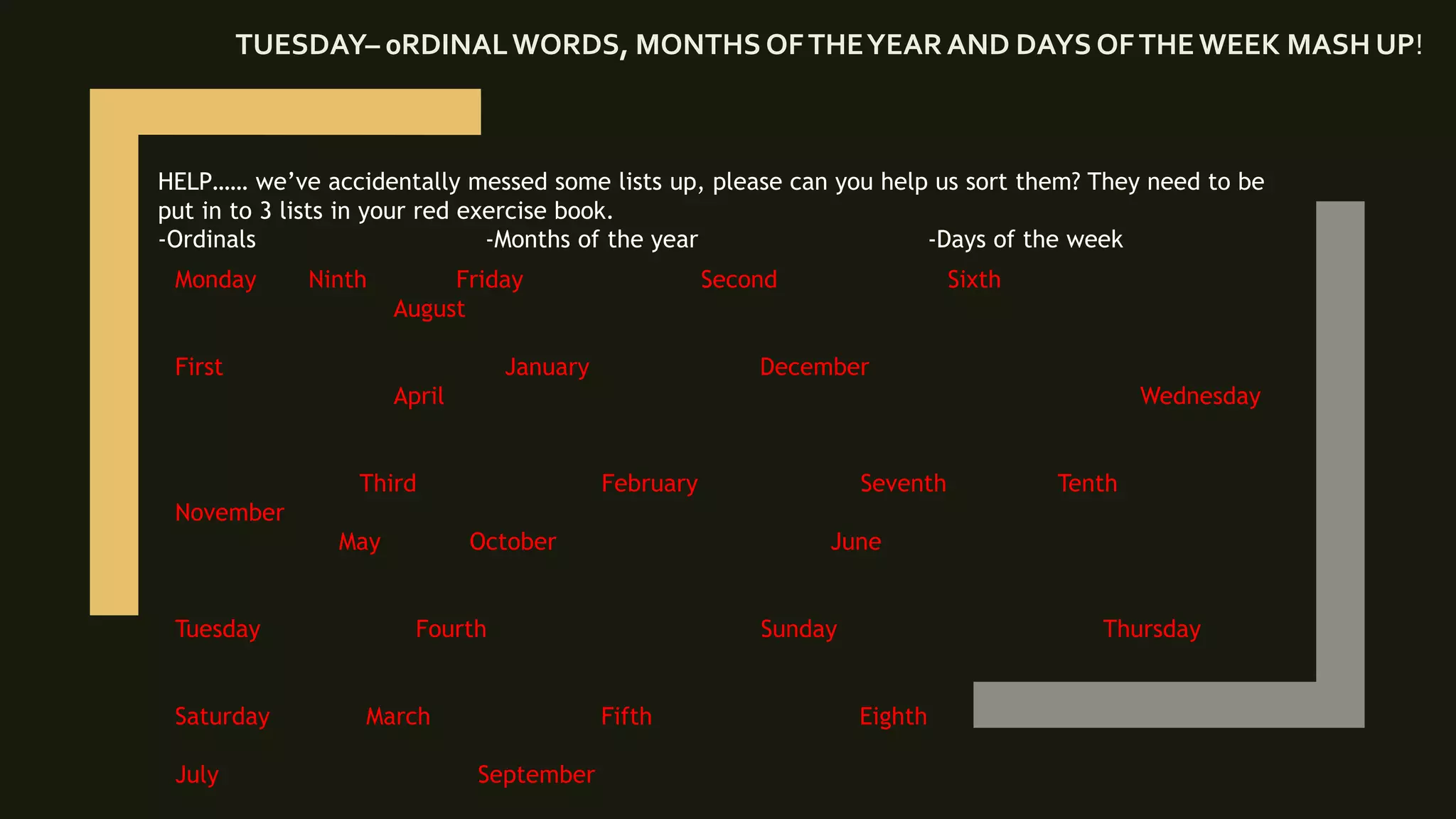 TUESDAY– 0RDINALWORDS, MONTHS OFTHEYEARAND DAYS OFTHEWEEK MASH UP!
HELP…… we’ve accidentally messed some lists up, please can you help us sort them? They need to be
put in to 3 lists in your red exercise book.
-Ordinals -Months of the year -Days of the week
Monday Ninth Friday Second Sixth
August
First January December
April Wednesday
Third February Seventh Tenth
November
May October June
Tuesday Fourth Sunday Thursday
Saturday March Fifth Eighth
July September
 