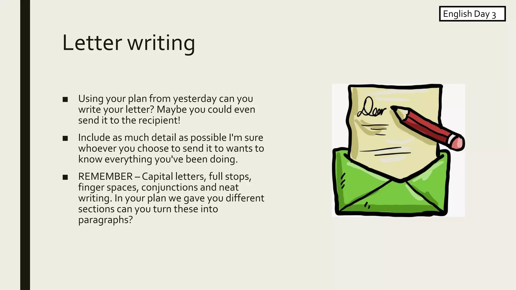 Letter writing
■ Using your plan from yesterday can you
write your letter? Maybe you could even
send it to the recipient!
■ Include as much detail as possible I'm sure
whoever you choose to send it to wants to
know everything you've been doing.
■ REMEMBER – Capital letters, full stops,
finger spaces, conjunctions and neat
writing. In your plan we gave you different
sections can you turn these into
paragraphs?
English Day 3
 