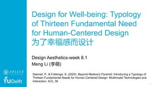 1
Design for Well-being: Typology
of Thirteen Fundamental Need
for Human-Centered Design
为了幸福感而设计
Design Aesthetics-week 8.1
Meng Li (李萌)
Desmet, P., & Fokkinga, S. (2020). Beyond Maslow’s Pyramid: Introducing a Typology of
Thirteen Fundamental Needs for Human-Centered Design. Multimodal Technologies and
Interaction, 4(3), 38.
 