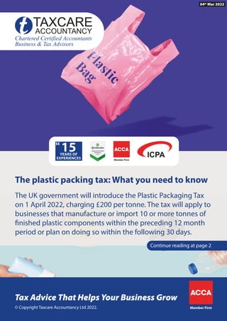 Member Firm
© Copyright Taxcare Accountancy Ltd 2022.
Tax Advice That Helps Your Business Grow
Member Firm
The UK government will introduce the Plastic Packaging Tax
on 1 April 2022, charging £200 per tonne. The tax will apply to
businesses that manufacture or import 10 or more tonnes of
finished plastic components within the preceding 12 month
period or plan on doing so within the following 30 days.
Continue reading at page 2
The plastic packing tax: What you need to know
04th
Mar 2022
 