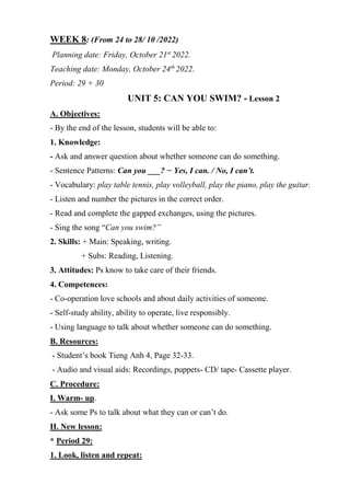 WEEK 8: (From 24 to 28/ 10 /2022)
Planning date: Friday, October 21st
2022.
Teaching date: Monday, October 24th
2022.
Period: 29 + 30
UNIT 5: CAN YOU SWIM? - Lesson 2
A. Objectives:
- By the end of the lesson, students will be able to:
1. Knowledge:
- Ask and answer question about whether someone can do something.
- Sentence Patterns: Can you ___? − Yes, I can. / No, I can’t.
- Vocabulary: play table tennis, play volleyball, play the piano, play the guitar.
- Listen and number the pictures in the correct order.
- Read and complete the gapped exchanges, using the pictures.
- Sing the song “Can you swim?”
2. Skills: + Main: Speaking, writing.
+ Subs: Reading, Listening.
3. Attitudes: Ps know to take care of their friends.
4. Competences:
- Co-operation love schools and about daily activities of someone.
- Self-study ability, ability to operate, live responsibly.
- Using language to talk about whether someone can do something.
B. Resources:
- Student’s book Tieng Anh 4, Page 32-33.
- Audio and visual aids: Recordings, puppets- CD/ tape- Cassette player.
C. Procedure:
I. Warm- up.
- Ask some Ps to talk about what they can or can’t do.
II. New lesson:
* Period 29:
1. Look, listen and repeat:
 