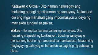 Katawan o Gitna - Dito naman nakalagay ang
malaking bahagi ng nilalaman ng sanaysay. Nakasaad
din ang mga mahahalagang impormasyon o ideya ng
may akda tungkol sa paksa.
Wakas – Ito ang pansarang bahagi ng sanaysay. Dito
maaaring magsulat ng konklusyon, buod ng sanaysay o
mensaheng habilin ng manunulat sa mambabasa. Maaari ring
maglagay ng pahayag na hahamon sa pag-iisip ng babasa ng
akda.
 