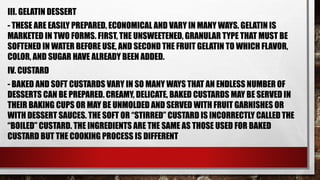 III. GELATIN DESSERT
- THESE ARE EASILY PREPARED, ECONOMICAL AND VARY IN MANY WAYS. GELATIN IS
MARKETED IN TWO FORMS. FIRST, THE UNSWEETENED, GRANULAR TYPE THAT MUST BE
SOFTENED IN WATER BEFORE USE, AND SECOND THE FRUIT GELATIN TO WHICH FLAVOR,
COLOR, AND SUGAR HAVE ALREADY BEEN ADDED.
IV. CUSTARD
- BAKED AND SOFT CUSTARDS VARY IN SO MANY WAYS THAT AN ENDLESS NUMBER OF
DESSERTS CAN BE PREPARED. CREAMY, DELICATE, BAKED CUSTARDS MAY BE SERVED IN
THEIR BAKING CUPS OR MAY BE UNMOLDED AND SERVED WITH FRUIT GARNISHES OR
WITH DESSERT SAUCES. THE SOFT OR “STIRRED” CUSTARD IS INCORRECTLY CALLED THE
“BOILED” CUSTARD. THE INGREDIENTS ARE THE SAME AS THOSE USED FOR BAKED
CUSTARD BUT THE COOKING PROCESS IS DIFFERENT
 
