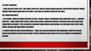 VI. FRUIT COBBLERS
- THESE ARE NOT FRUIT PIES. THEY HAVE A DEPTH OF TWO OR THREE INCHES AND ARE TOPPED WITH BISCUIT DOUGH
RATHER THAN BEING MADE WITH PIE CRUST. THEY MAY BE SERVED EITHERHOT OR COLD.
VII. FROZEN DESSERTS
1. ICE CREAM- SMOOTH FROZEN MIXTURE OF MILK, CREAM, SUGAR, FLAVORINGS AND SOMETIMES EGGS. 2. SHERBET
AND ICES – MADE FROM FRUIT JUICES, WATER AND SUGAR. AMERICAN SHERBET CONTAINS MILK AND CREAM AND
SOMETIMES EGG WHITE. THE EGG WHITES INCREASE SMOOTHNESS AND VOLUME. ICE CONTAINS ONLY FRUIT JUICE
WATER, SUGAR AND SOMETIMES EGG WHITE.
3. FROZEN SOUFFLÉS AND FROZEN MOUSSES– MADE LIKE CHILLED MOUSSES AND BAVARIANS, WHIPPED CREAM,
BEATEN EGG WHITES OR BOTH ARE FOLDED TO GIVE LIGHTNESS AND ALLOW TO BE STILL FROZEN IN AN ORDINARY
FREEZER
 