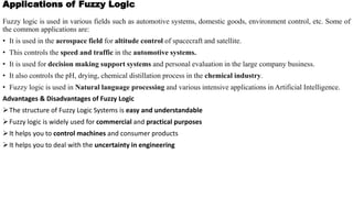 Applications of Fuzzy Logic
Fuzzy logic is used in various fields such as automotive systems, domestic goods, environment control, etc. Some of
the common applications are:
• It is used in the aerospace field for altitude control of spacecraft and satellite.
• This controls the speed and traffic in the automotive systems.
• It is used for decision making support systems and personal evaluation in the large company business.
• It also controls the pH, drying, chemical distillation process in the chemical industry.
• Fuzzy logic is used in Natural language processing and various intensive applications in Artificial Intelligence.
Advantages & Disadvantages of Fuzzy Logic
The structure of Fuzzy Logic Systems is easy and understandable
Fuzzy logic is widely used for commercial and practical purposes
It helps you to control machines and consumer products
It helps you to deal with the uncertainty in engineering
 